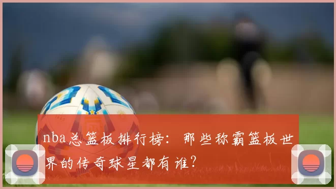 nba总篮板排行榜:那些称霸篮板世界的传奇球星都有谁?