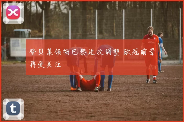 登贝莱领衔巴黎进攻调整 欧冠前景再受关注