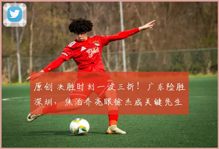 原创 决胜时刻一波三折！广东险胜深圳，焦泊乔亮眼徐杰成关键先生