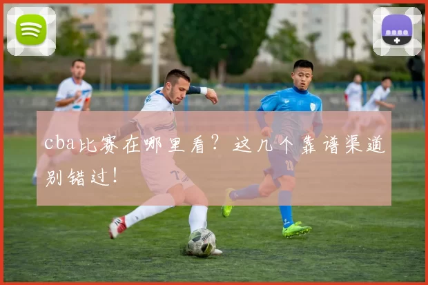 cba比赛在哪里看？这几个靠谱渠道别错过！