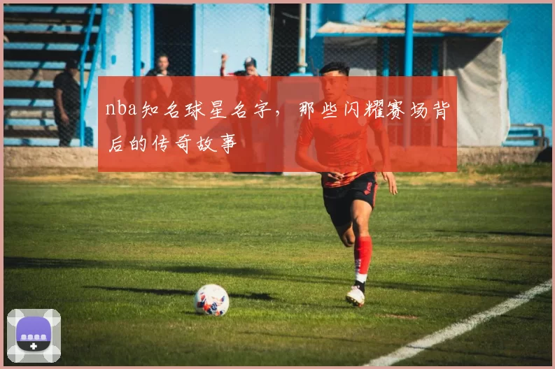 nba知名球星名字，那些闪耀赛场背后的传奇故事