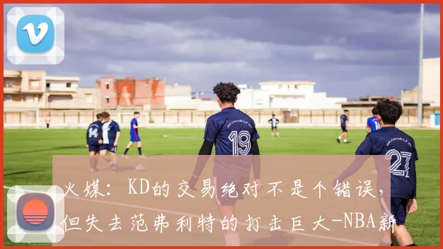 火媒：KD的交易绝对不是个错误，但失去范弗利特的打击巨大-NBA新闻
