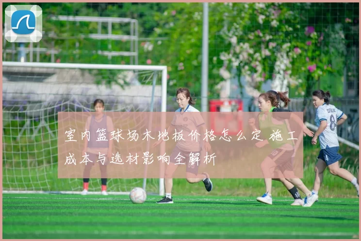 室内篮球场木地板价格怎么定 施工成本与选材影响全解析
