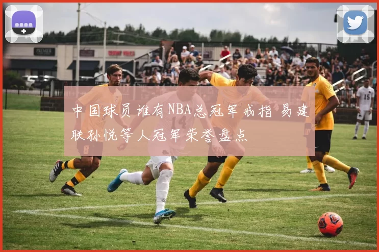 中国球员谁有NBA总冠军戒指 易建联孙悦等人冠军荣誉盘点