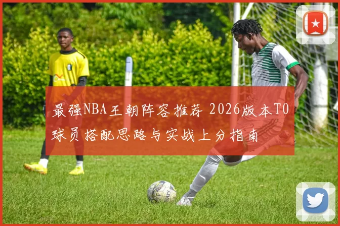 最强NBA王朝阵容推荐 2026版本T0球员搭配思路与实战上分指南