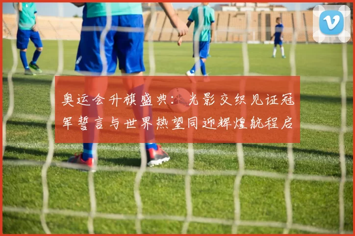 奥运会升旗盛典：光影交织见证冠军誓言与世界热望同迎辉煌航程启幕