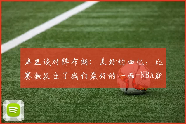 库里谈对阵布朗:美好的回忆,比赛激发出了我们最好的一面-NBA新闻