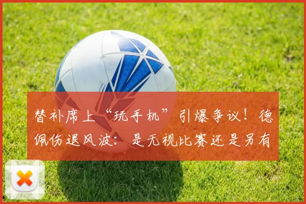替补席上“玩手机”引爆争议！德佩伤退风波：是无视比赛还是另有隐情？