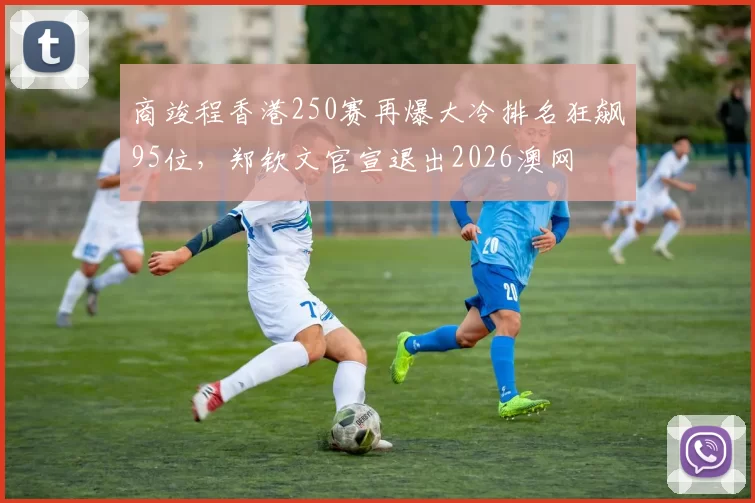 商竣程香港250赛再爆大冷排名狂飙95位，郑钦文官宣退出2026澳网