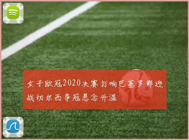 女子欧冠2020决赛打响巴塞罗那迎战切尔西争冠悬念升温