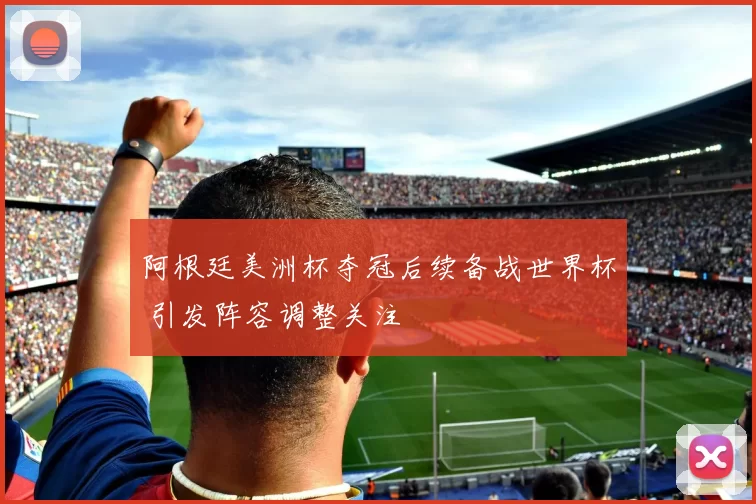 阿根廷美洲杯夺冠后续备战世界杯 引发阵容调整关注