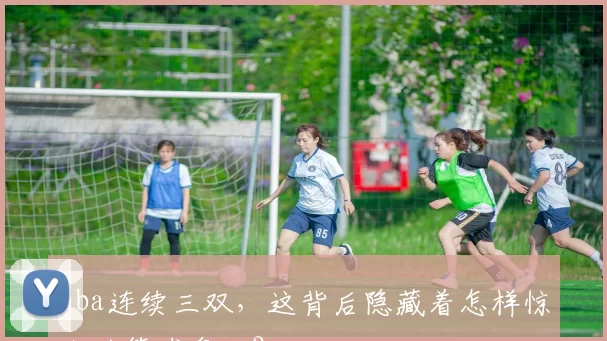 nba连续三双，这背后隐藏着怎样惊人的篮球奥秘？