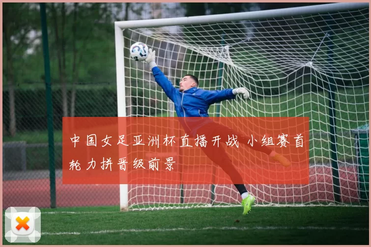 中国女足亚洲杯直播开战 小组赛首轮力拼晋级前景