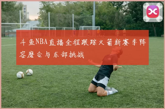 斗鱼NBA直播全程跟踪火箭新赛季阵容磨合与东部挑战