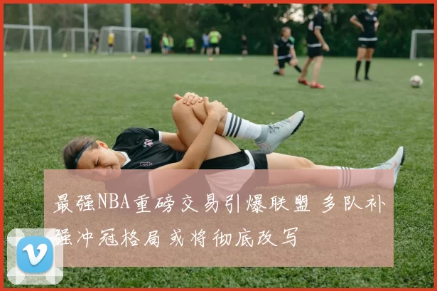 最强NBA重磅交易引爆联盟 多队补强冲冠格局或将彻底改写