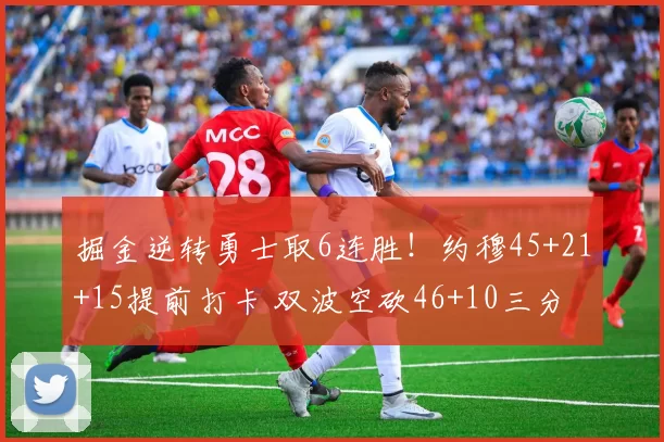 掘金逆转勇士取6连胜！约穆45+21+15提前打卡 双波空砍46+10三分
