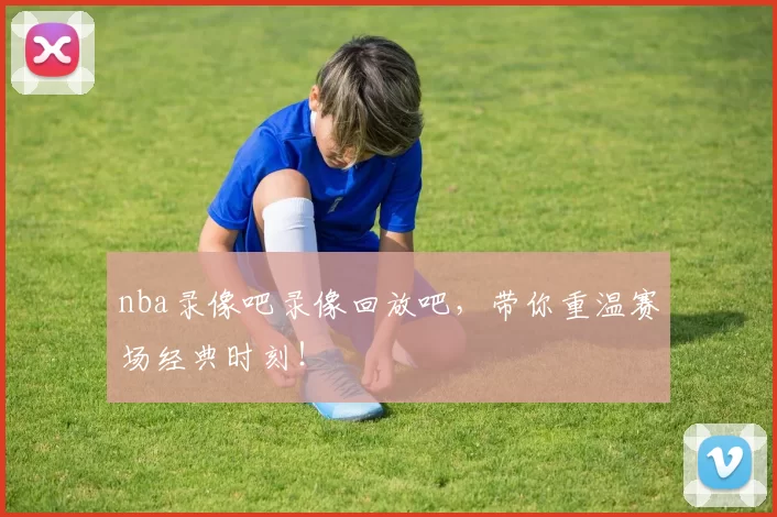 nba录像吧录像回放吧，带你重温赛场经典时刻！