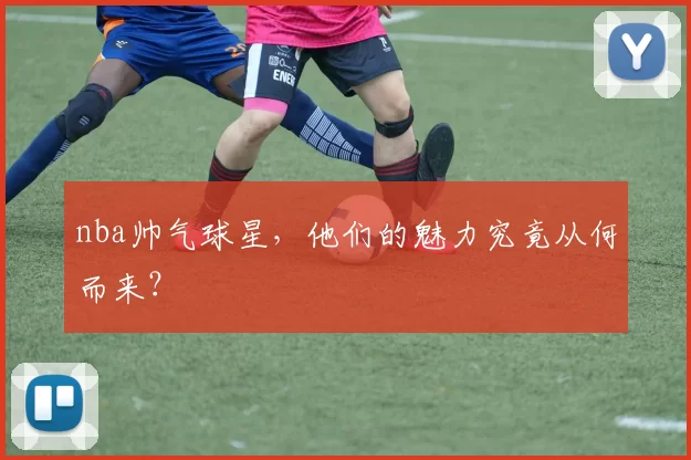 nba帅气球星，他们的魅力究竟从何而来？