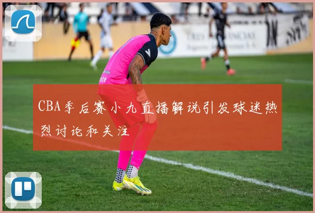 CBA季后赛小九直播解说引发球迷热烈讨论和关注