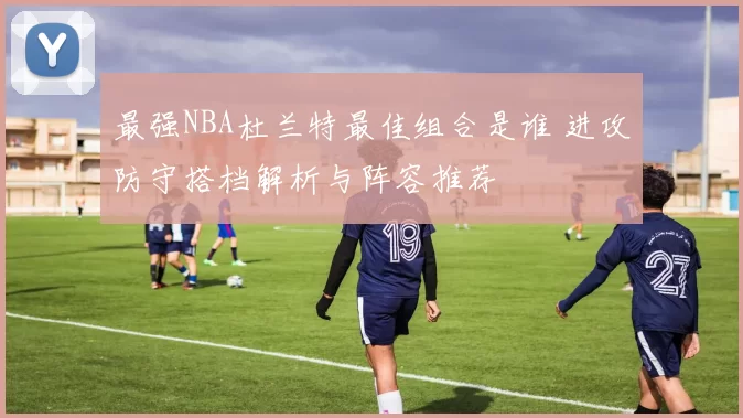 最强NBA杜兰特最佳组合是谁 进攻防守搭档解析与阵容推荐