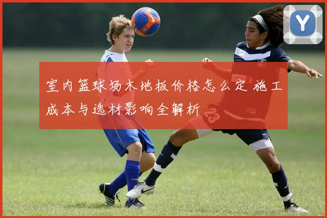 室内篮球场木地板价格怎么定 施工成本与选材影响全解析