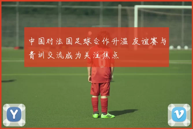 中国对法国足球合作升温 友谊赛与青训交流成为关注焦点