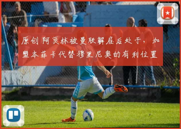 原创 阿莫林被曼联解雇后处于，加盟本菲卡代替穆里尼奥的有利位置