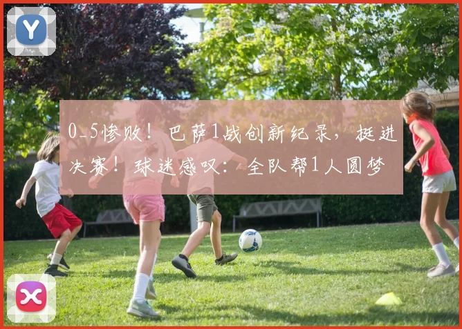 0_5惨败！巴萨1战创新纪录，挺进决赛！球迷感叹：全队帮1人圆梦