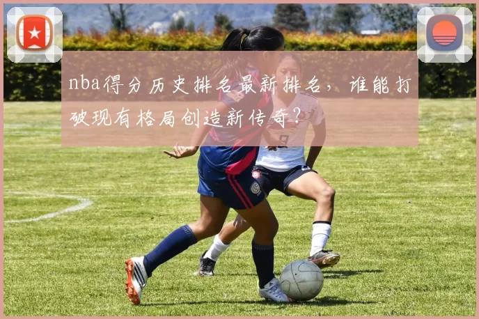 nba得分历史排名最新排名，谁能打破现有格局创造新传奇？