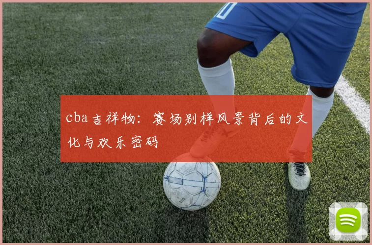 cba吉祥物：赛场别样风景背后的文化与欢乐密码