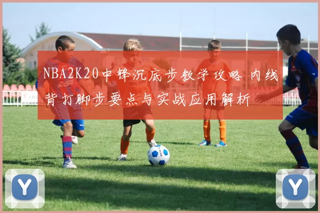 NBA2K20中锋沉底步教学攻略 内线背打脚步要点与实战应用解析