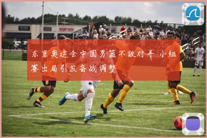 东京奥运会中国男篮不敌对手 小组赛出局引发备战调整