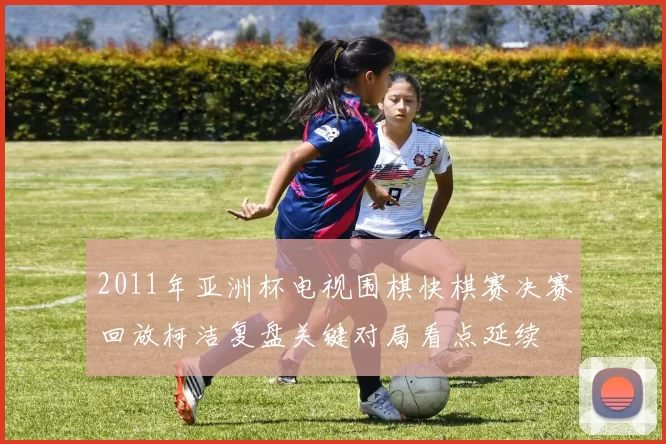 2011年亚洲杯电视围棋快棋赛决赛回放柯洁复盘关键对局看点延续