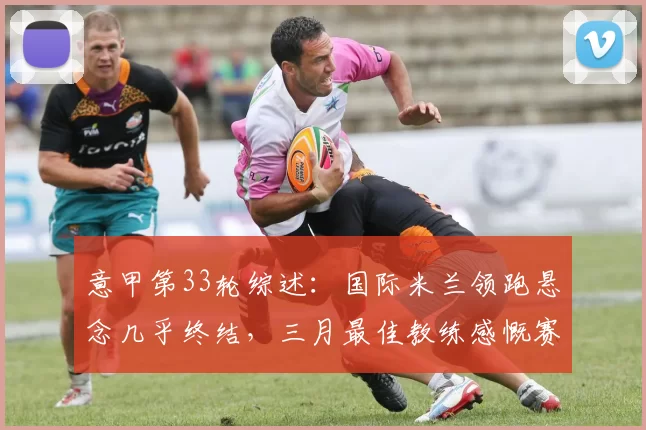 意甲第33轮综述：国际米兰领跑悬念几乎终结，三月最佳教练感慨赛季艰辛_比赛_萨索洛_科莫