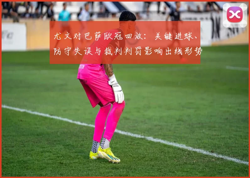 尤文对巴萨欧冠回放:关键进球、防守失误与裁判判罚影响出线形势