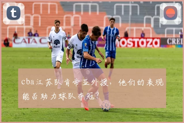 cba江苏队肯帝亚外援，他们的表现能否助力球队夺冠？