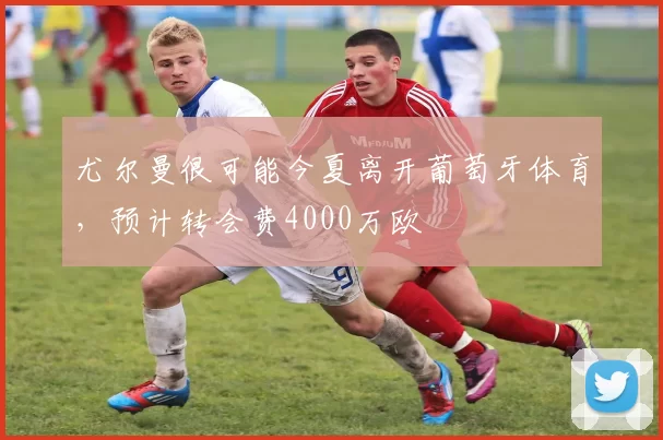 尤尔曼很可能今夏离开葡萄牙体育，预计转会费4000万欧