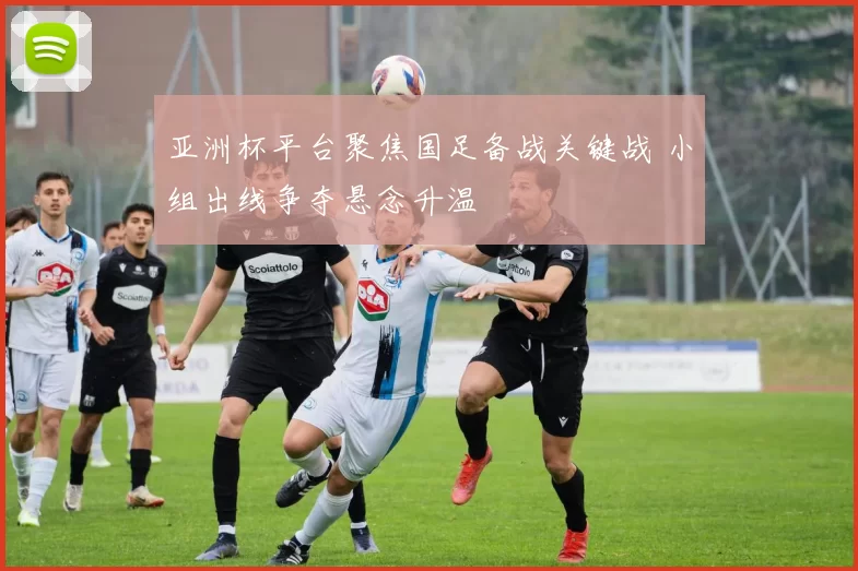 亚洲杯平台聚焦国足备战关键战 小组出线争夺悬念升温