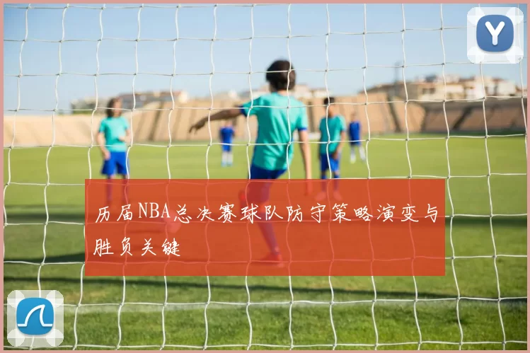 历届NBA总决赛球队防守策略演变与胜负关键