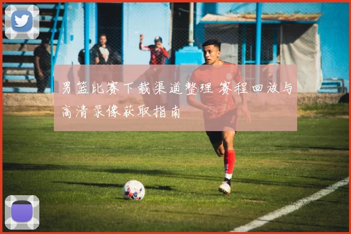 男篮比赛下载渠道整理 赛程回放与高清录像获取指南