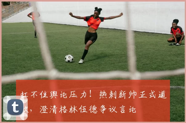 扛不住舆论压力！热刺新帅正式道歉，澄清格林伍德争议言论