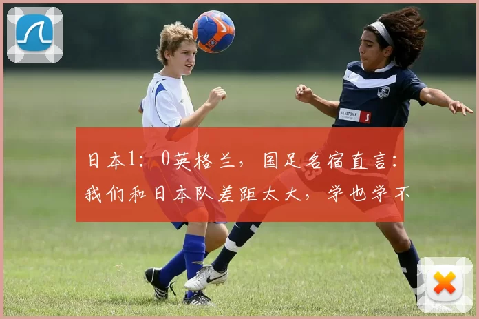 日本1：0英格兰，国足名宿直言：我们和日本队差距太大，学也学不来