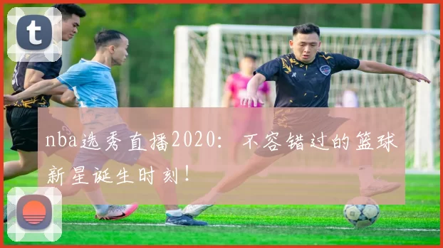 nba选秀直播2020：不容错过的篮球新星诞生时刻！