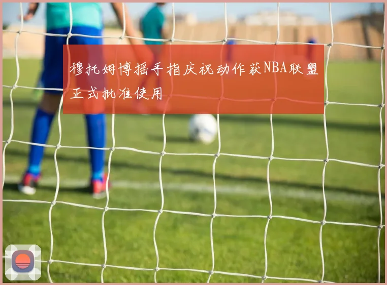 穆托姆博摇手指庆祝动作获NBA联盟正式批准使用