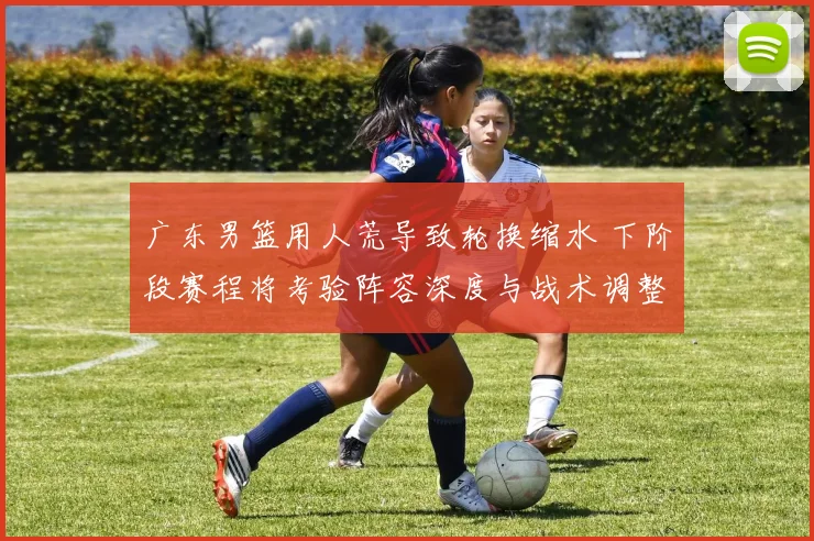 广东男篮用人荒导致轮换缩水 下阶段赛程将考验阵容深度与战术调整