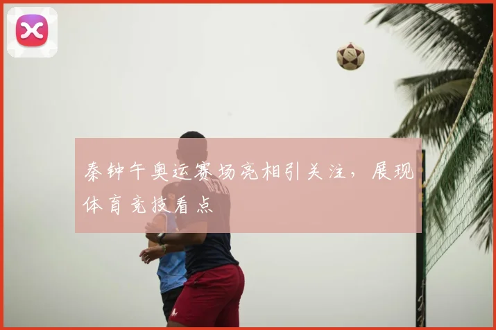 秦钟午奥运赛场亮相引关注，展现体育竞技看点
