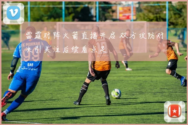 雷霆对阵火箭直播开启 双方攻防对决引关注后续看点足