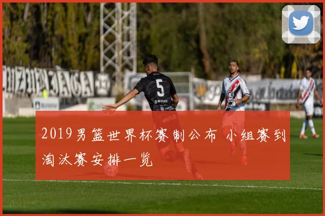 2019男篮世界杯赛制公布 小组赛到淘汰赛安排一览