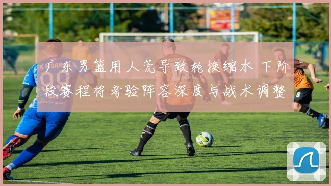 广东男篮用人荒导致轮换缩水 下阶段赛程将考验阵容深度与战术调整