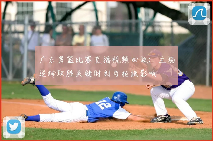 广东男篮比赛直播视频回放：主场逆转取胜关键时刻与轮换影响